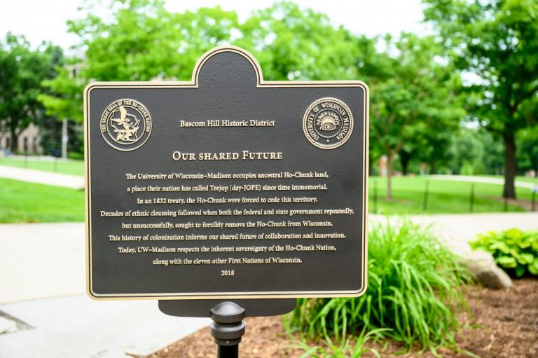 Heritage Marker Text The University of Wisconsin–Madison occupies ancestral Ho-Chunk land, a place their nation has called Teejop (day-JOPE) since time immemorial. In an 1832 treaty, the Ho-Chunk were forced to cede this territory. Decades of ethnic cleansing followed when both the federal and state government repeatedly, but unsuccessfully, sought to forcibly remove the Ho-Chunk from Wisconsin. This history of colonization informs our shared future of collaboration and innovation. Today, UW–Madison respects the inherent sovereignty of the Ho-Chunk Nation, along with the eleven other First Nations of Wisconsin.