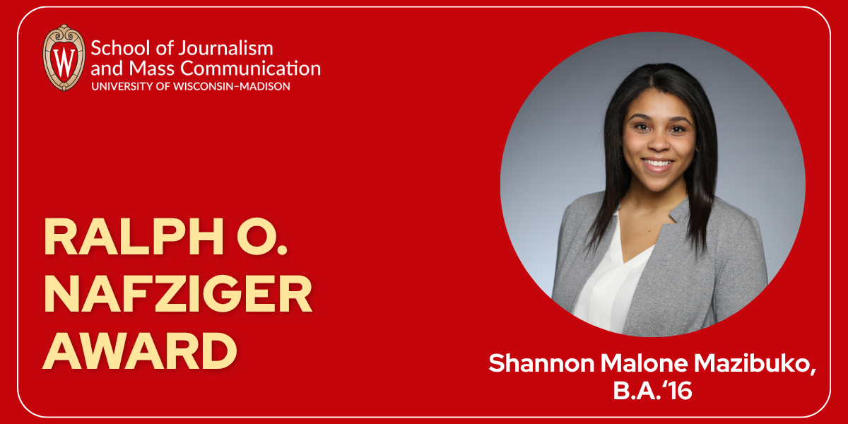 A graphic with red background with a logo in top left that reads "School of Journalism and Mass Communication, University of Wisconsin–Madison" and light yellow text on the bottom left that reads "Ralph O. Nafziger Award." On the right side of the graphic is a round headshot of a woman with dark hair in a gray blazer with white shirt. Under the headshot is the text "Shannon Malone Mazibuko, B.A.'16"
